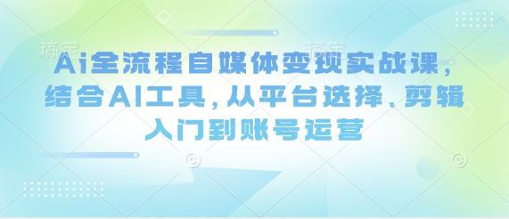 Ai全流程自媒体变现实战课，结合AI工具，从平台选择、剪辑入门到账号运营-一尺涵知