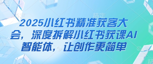 2025小红书精准获客大会，深度拆解小红书获课AI智能体，让创作更简单-一尺涵知