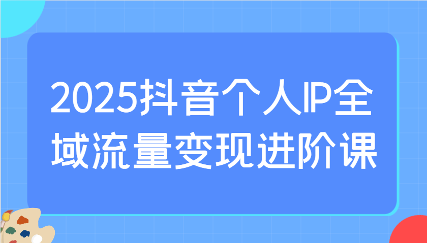 2025抖音个人IP全域流量变现进阶课：选爆品、抖音付费投流、千川投流实操及优化等-一尺涵知