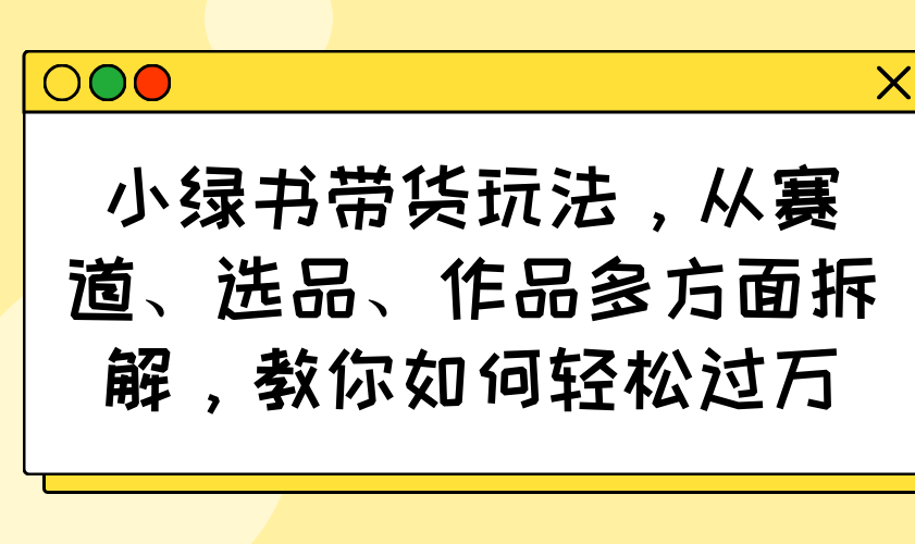 小绿书带货玩法，从赛道、选品、作品多方面拆解，教你如何轻松过万-一尺涵知
