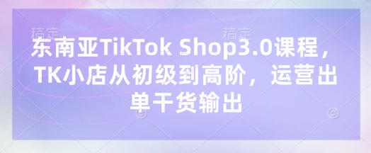 东南亚TikTok Shop3.0课程，TK小店​从初级到高阶，运营出单干货输出-一尺涵知
