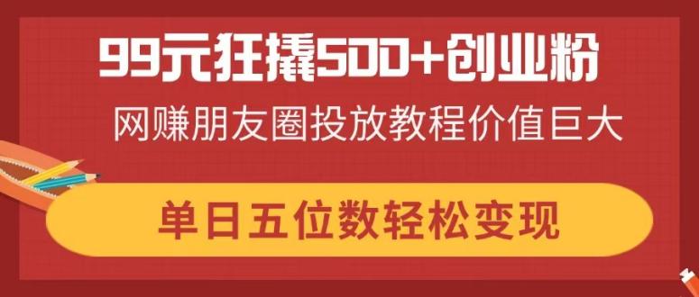 99元狂撬500+创业粉，网赚朋友圈投放教程价值巨大，单日五位数轻松变现-一尺涵知