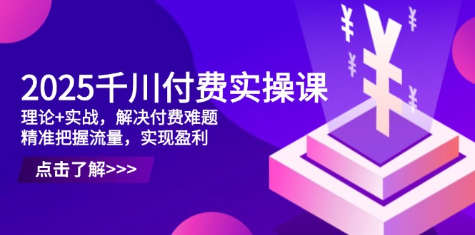 2025千川付费实操课，理论+实战，解决付费难题，精准把握流量，实现盈利-一尺涵知