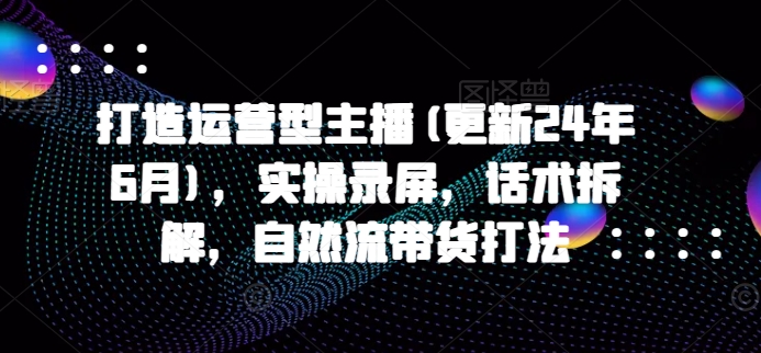 打造运营型主播(更新25年4月)，实操录屏，话术拆解，自然流带货打法-一尺涵知