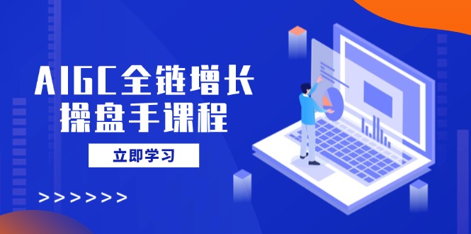 AIGC全链增长操盘手课程，从AI基础到私有化应用，轻松驾驭AI助力营销-一尺涵知